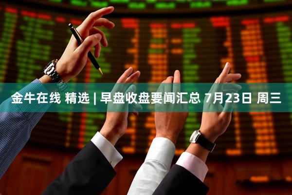 金牛在线 精选 | 早盘收盘要闻汇总 7月23日 周三