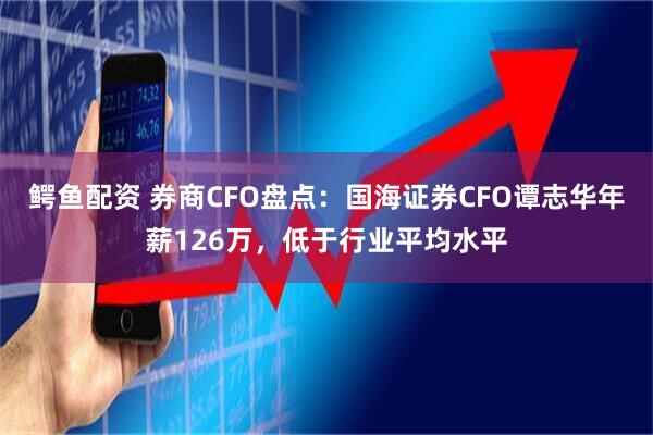 鳄鱼配资 券商CFO盘点：国海证券CFO谭志华年薪126万，低于行业平均水平