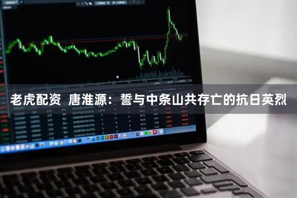 老虎配资  唐淮源：誓与中条山共存亡的抗日英烈
