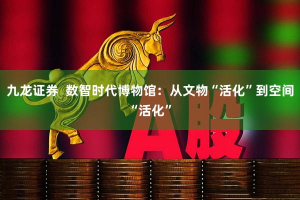 九龙证券  数智时代博物馆：从文物“活化”到空间“活化”