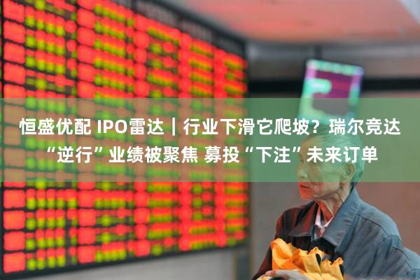 恒盛优配 IPO雷达｜行业下滑它爬坡？瑞尔竞达“逆行”业绩被聚焦 募投“下注”未来订单