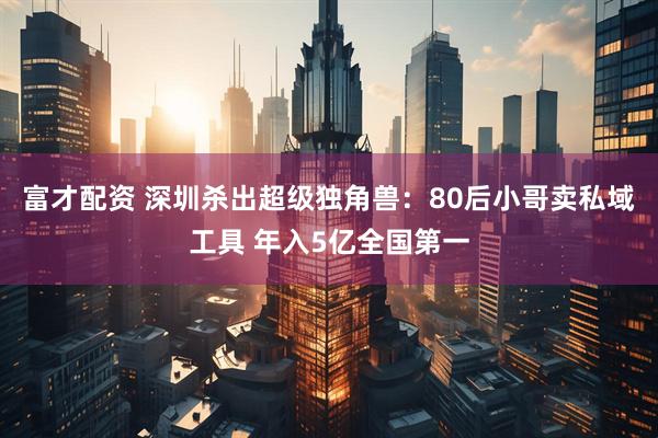富才配资 深圳杀出超级独角兽：80后小哥卖私域工具 年入5亿全国第一