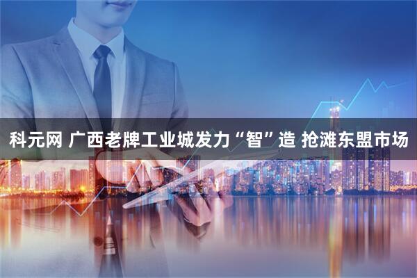 科元网 广西老牌工业城发力“智”造 抢滩东盟市场