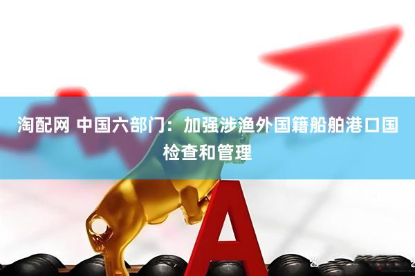 淘配网 中国六部门：加强涉渔外国籍船舶港口国检查和管理