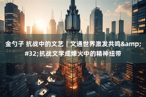 金勺子 抗战中的文艺｜文通世界激发共鸣&#32;抗战文学成烽火中的精神纽带