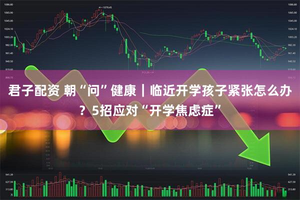 君子配资 朝“问”健康｜临近开学孩子紧张怎么办？5招应对“开学焦虑症”