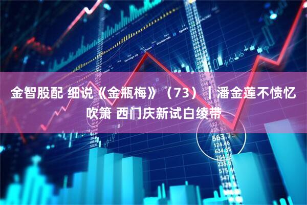 金智股配 细说《金瓶梅》（73）｜潘金莲不愤忆吹箫 西门庆新试白绫带