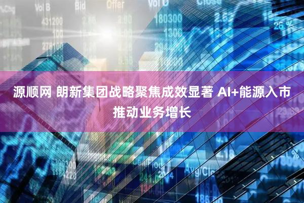 源顺网 朗新集团战略聚焦成效显著 AI+能源入市推动业务增长
