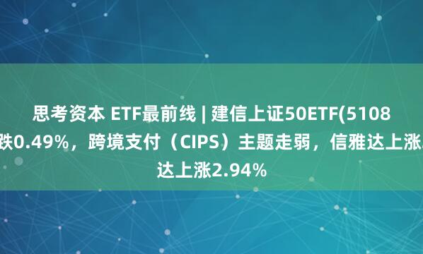 思考资本 ETF最前线 | 建信上证50ETF(510800)下跌0.49%，跨境支付（CIPS）主题走弱，信雅达上涨2.94%