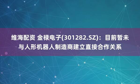 维海配资 金禄电子(301282.SZ)：目前暂未与人形机器人制造商建立直接合作关系