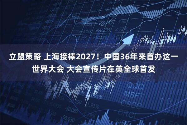 立盟策略 上海接棒2027！中国36年来首办这一世界大会 大会宣传片在英全球首发