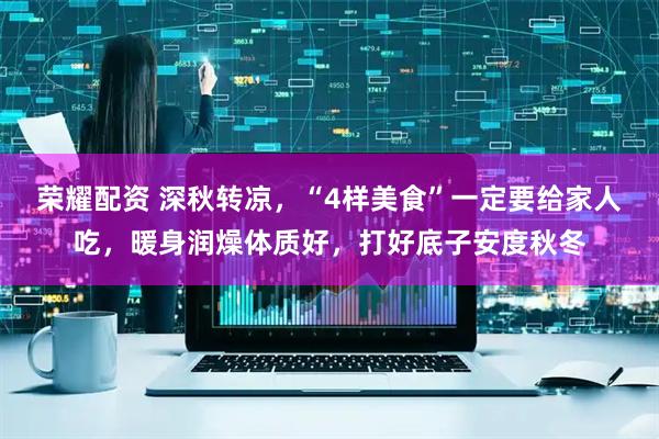 荣耀配资 深秋转凉，“4样美食”一定要给家人吃，暖身润燥体质好，打好底子安度秋冬